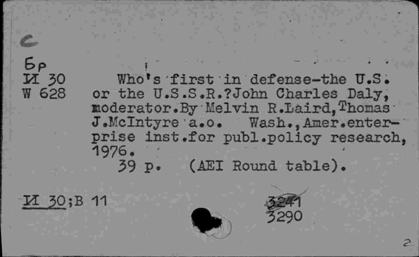 ﻿u 30 W 628
Who*s first in defense-the U.S. or the U.S .S .R.? John Charles Daly, moderator.By Melvin R.Laird,Thomas' J.McIntyre a.o.	Wash.,Amer.enter-
prise inst.for publ.policy research 1976.
39 P* (AEI Round table).
pt 30;
11
32<1
3290